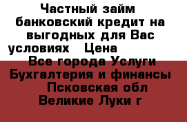 Частный займ, банковский кредит на выгодных для Вас условиях › Цена ­ 3 000 000 - Все города Услуги » Бухгалтерия и финансы   . Псковская обл.,Великие Луки г.